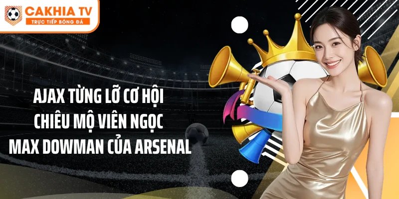 Ajax Từng Bỏ Lỡ Cơ Hội Chiêu Mộ Viên Ngọc Max Dowman Arsenal