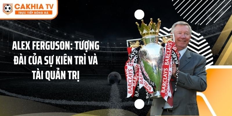 Alex Ferguson: Tượng đài của sự kiên trì và tài quản trị