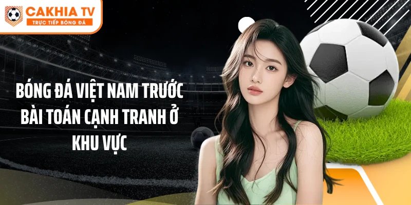 Bóng đá Việt Nam trước bài toán cạnh tranh ở khu vực