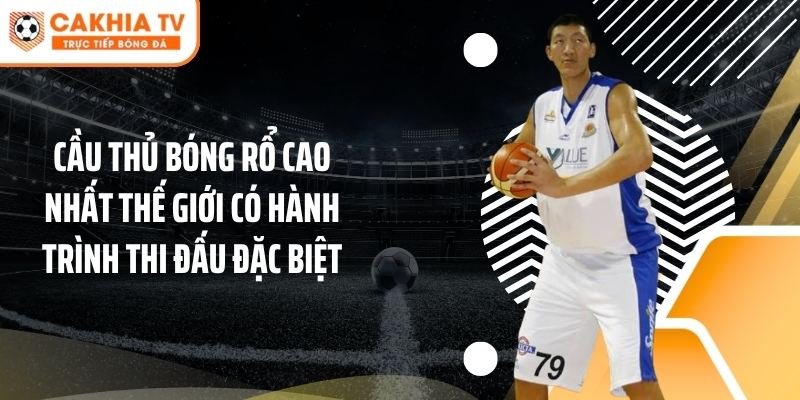 Cầu thủ bóng rổ cao nhất thế giới có hành trình thi đấu đặc biệt