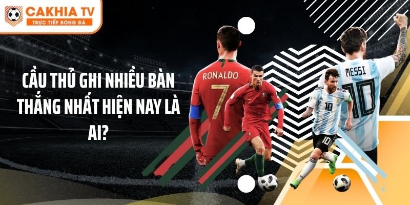 Cầu Thủ Ghi Nhiều Bàn Thắng Nhất Hiện Nay Là Ai?