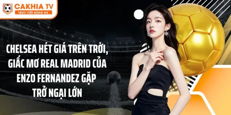 Chelsea hét giá trên trời, giấc mơ Real Madrid của Enzo Fernandez gặp trở ngại lớn