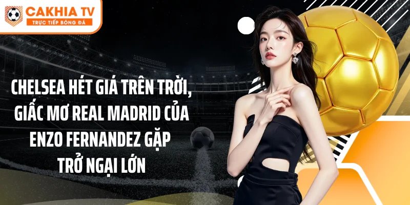 Chelsea hét giá trên trời, giấc mơ Real Madrid của Enzo Fernandez gặp trở ngại lớn