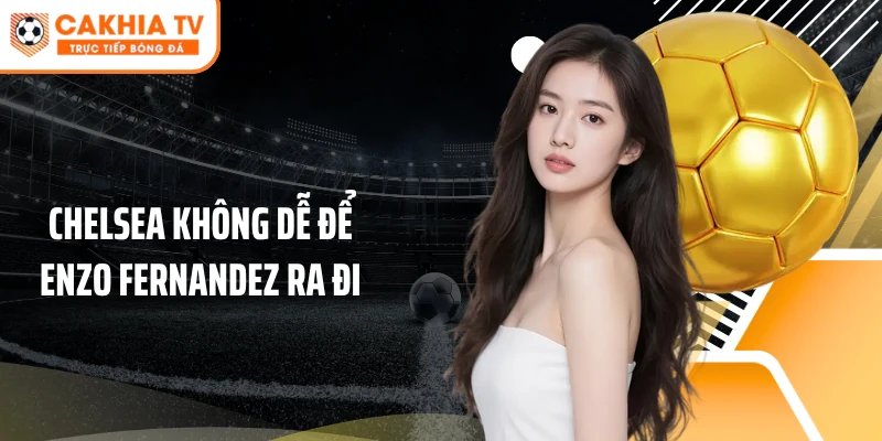 Chelsea không dễ để Enzo Fernandez ra đi