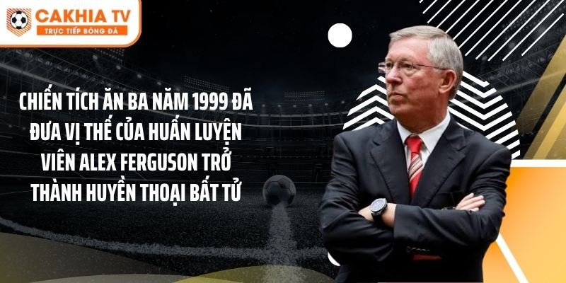 Chiến tích ăn ba năm 1999 đã đưa vị thế của huấn luyện viên Alex Ferguson trở thành huyền thoại bất tử.
