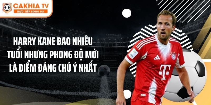 Harry Kane bao nhiêu tuổi nhưng phong độ mới là điểm đáng chú ý nhất