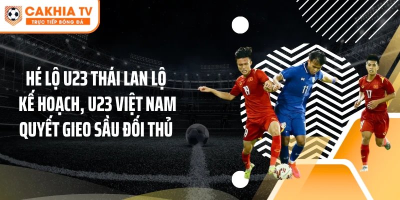 Hé lộ U23 Thái Lan lộ kế hoạch, U23 Việt Nam quyết gieo sầu đối thủ