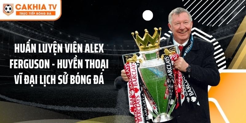 Huấn Luyện Viên Alex Ferguson - Huyền Thoại Vĩ Đại Lịch Sử Bóng Đá