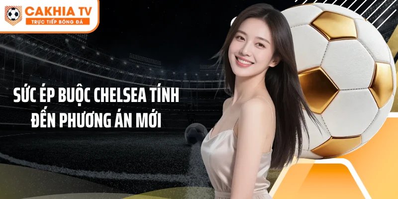 Sức ép buộc Chelsea tính đến phương án mới
