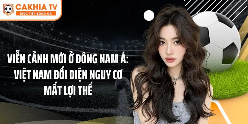 viễn cảnh mới ở Đông Nam Á: Việt Nam đối diện nguy cơ mất lợi thế